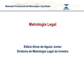 Mestrado Profissional em Metrologia e Qualidade
Metrologia Legal
Edisio Alves de Aguiar Junior
Diretoria de Metrologia Legal do Inmetro
 