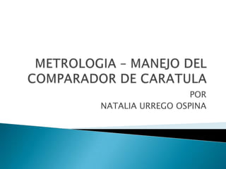 METROLOGIA – MANEJO DEL COMPARADOR DE CARATULA POR NATALIA URREGO OSPINA 