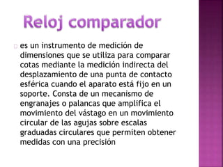 es un instrumento de medición de 
dimensiones que se utiliza para comparar 
cotas mediante la medición indirecta del 
desplazamiento de una punta de contacto 
esférica cuando el aparato está fijo en un 
soporte. Consta de un mecanismo de 
engranajes o palancas que amplifica el 
movimiento del vástago en un movimiento 
circular de las agujas sobre escalas 
graduadas circulares que permiten obtener 
medidas con una precisión 
 
