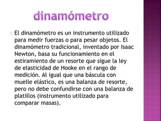 El dinamómetro es un instrumento utilizado 
para medir fuerzas o para pesar objetos. El 
dinamómetro tradicional, inventado por Isaac 
Newton, basa su funcionamiento en el 
estiramiento de un resorte que sigue la ley 
de elasticidad de Hooke en el rango de 
medición. Al igual que una báscula con 
muelle elástico, es una balanza de resorte, 
pero no debe confundirse con una balanza de 
platillos (instrumento utilizado para 
comparar masas). 
 