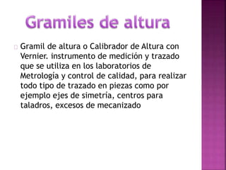 Gramil de altura o Calibrador de Altura con 
Vernier. instrumento de medición y trazado 
que se utiliza en los laboratorios de 
Metrología y control de calidad, para realizar 
todo tipo de trazado en piezas como por 
ejemplo ejes de simetría, centros para 
taladros, excesos de mecanizado 
 