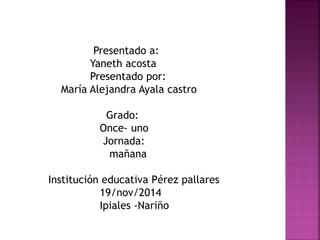 Presentado a: 
Yaneth acosta 
Presentado por: 
María Alejandra Ayala castro 
Grado: 
Once- uno 
Jornada: 
mañana 
Institución educativa Pérez pallares 
19/nov/2014 
Ipiales -Nariño 
