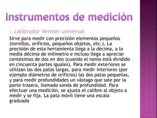 calibrador Vernier universal 
Sirve para medir con precisión elementos pequeños 
(tornillos, orificios, pequeños objetos, etc.). La 
precisión de esta herramienta llega a la décima, a la 
media décima de milímetro e incluso llega a apreciar 
centésimas de dos en dos (cuando el nonio está dividido 
en cincuenta partes iguales). Para medir exteriores se 
utilizan las dos patas largas, para medir interiores (por 
ejemplo diámetros de orificios) las dos patas pequeñas, 
y para medir profundidades un vástago que sale por la 
parte trasera, llamado sonda de profundidad. Para 
efectuar una medición, se ajusta el calibre al objeto a 
medir y se fija. La pata móvil tiene una escala 
graduada 
 