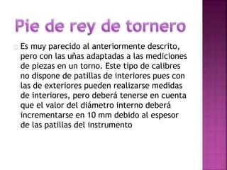 Es muy parecido al anteriormente descrito, 
pero con las uñas adaptadas a las mediciones 
de piezas en un torno. Este tipo de calibres 
no dispone de patillas de interiores pues con 
las de exteriores pueden realizarse medidas 
de interiores, pero deberá tenerse en cuenta 
que el valor del diámetro interno deberá 
incrementarse en 10 mm debido al espesor 
de las patillas del instrumento 
 