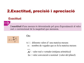 2.Exactitud, precisió i apreciació
Exactitud:
On:
x i : diferents valors d’ una mateixa mesura
n : nombre de vegades que es fa la mateixa mesura
: valor real o vertader (mitjana aritmètica)
xo : valor convencial o nominal (valor del plànol)
x
 