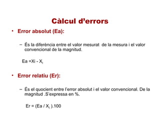 Càlcul d’errors
• Error absolut (Ea):
– És la diferència entre el valor mesurat de la mesura i el valor
convencional de la magnitud.
Ea =Xi - X0
• Error relatiu (Er):
– És el quocient entre l’error absolut i el valor convencional. De la
magnitud .S’expressa en %.
Er = (Ea / X0 ).100
 