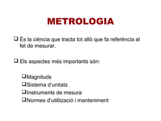 METROLOGIA
 És la ciència que tracta tot allò que fa referència al
fet de mesurar.
 Els aspectes més importants són:
Magnituds
Sistema d’unitats
Instruments de mesura
Normes d’utilització i manteniment
 