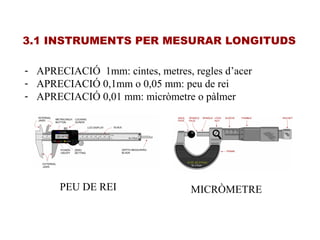 3.1 INSTRUMENTS PER MESURAR LONGITUDS
- APRECIACIÓ 1mm: cintes, metres, regles d’acer
- APRECIACIÓ 0,1mm o 0,05 mm: peu de rei
- APRECIACIÓ 0,01 mm: micròmetre o pàlmer
PEU DE REI MICRÒMETRE
 