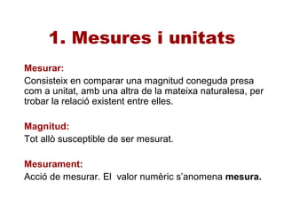 1. Mesures i unitats
Mesurar:
Consisteix en comparar una magnitud coneguda presa
com a unitat, amb una altra de la mateixa naturalesa, per
trobar la relació existent entre elles.
Magnitud:
Tot allò susceptible de ser mesurat.
Mesurament:
Acció de mesurar. El valor numèric s’anomena mesura.
 
