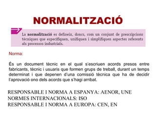 NORMALITZACIÓ
Norma:
És un document tècnic en el qual s’escriuen acords presos entre
fabricants, tècnic i usuaris que formen grups de treball, durant un temps
determinat i que depenen d’una comissió tècnica que ha de decidir
l’aprovació ono dels acords que s’hagi arribat.
RESPONSABLE I NORMA A ESPANYA: AENOR, UNE
NORMES INTERNACIONALS: ISO
RESPONSABLE I NORMA A EUROPA: CEN, EN
 