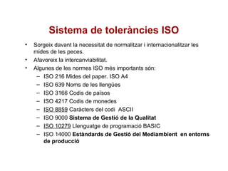 Sistema de toleràncies ISO
• Sorgeix davant la necessitat de normalitzar i internacionalitzar les
mides de les peces.
• Afavoreix la intercanviabilitat.
• Algunes de les normes ISO més importants són:
– ISO 216 Mides del paper. ISO A4
– ISO 639 Noms de les llengües
– ISO 3166 Codis de països
– ISO 4217 Codis de monedes
– ISO 8859 Caràcters del codi ASCII
– ISO 9000 Sistema de Gestió de la Qualitat
– ISO 10279 Llenguatge de programació BASIC
– ISO 14000 Estàndards de Gestió del Mediambient en entorns
de producció
 