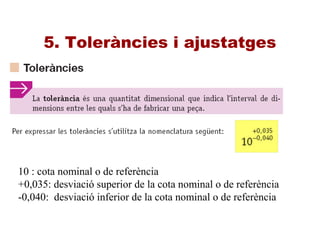 5. Toleràncies i ajustatges
10 : cota nominal o de referència
+0,035: desviació superior de la cota nominal o de referència
-0,040: desviació inferior de la cota nominal o de referència
 