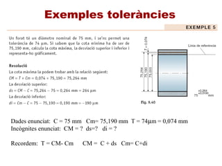 Exemples toleràncies
Dades enunciat: C = 75 mm Cm= 75,190 mm T = 74µm = 0,074 mm
Incògnites enunciat: CM = ? ds=? di = ?
Recordem: T = CM- Cm CM = C + ds Cm= C+di
 
