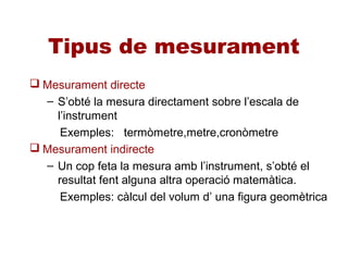 Tipus de mesurament
 Mesurament directe
– S’obté la mesura directament sobre l’escala de
l’instrument
Exemples: termòmetre,metre,cronòmetre
 Mesurament indirecte
– Un cop feta la mesura amb l’instrument, s’obté el
resultat fent alguna altra operació matemàtica.
Exemples: càlcul del volum d’ una figura geomètrica
 