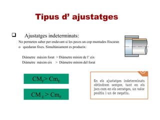 Tipus d’ ajustatges
 Ajustatges indeterminats:
No permeten saber per endavant si les peces un cop muntades lliscaran
o quedaran fixes. Simultàniament es produeix:
Diàmetre màxim forat > Diàmetre mínim de l’ eix
Diàmetre màxim eix > Diàmetre mínim del forat
CMF> CmE
CME > CmF
 