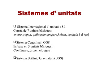 Sistemes d’ unitats
 Sistema Internacional d’ unitats : S I
Consta de 7 unitats bàsiques:
metre, segon, quilogram,ampere,kelvin, candela i el mol
Sistema Cegesimal: CGS
Es basa en 3 unitats bàsiques:
Centímetre, gram i el segon
Sistema Britànic Gravitatori (BGS)
 