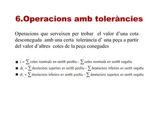 6.Operacions amb toleràncies
Operacions que serveixen per trobar el valor d’una cota
desconeguda amb una certa tolerància d’ una peça a partir
del valor d’altres cotes de la peça conegudes
 