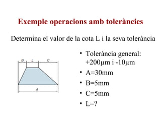 Exemple operacions amb toleràncies
• Tolerància general:
+200µm i -10µm
• A=30mm
• B=5mm
• C=5mm
• L=?
Determina el valor de la cota L i la seva tolerància
 