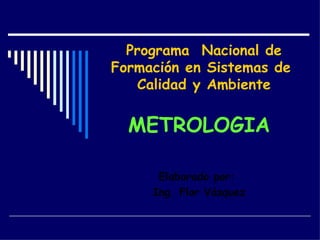 Programa  Nacional de Formación en Sistemas de  Calidad y Ambiente METROLOGIA Elaborado por:  Ing. Flor Vásquez 