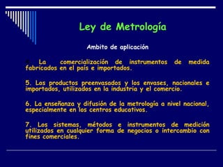 Ley de Metrología   Ámbito de aplicación 4.  La  comercialización de instrumentos de medida fabricados en el país e importados. 5. Los productos preenvasados y los envases, nacionales e importados, utilizados en la industria y el comercio. 6. La enseñanza y difusión de la metrología a nivel nacional, especialmente en los centros educativos. 7. Los sistemas, métodos e instrumentos de medición utilizados en cualquier forma de negocios o intercambio con fines comerciales. 