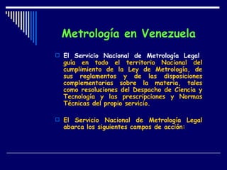 Metrología en Venezuela El Servicio Nacional de Metrología Legal ,  guía en todo el territorio Nacional del cumplimiento de la Ley de Metrología, de sus reglamentos y de las disposiciones complementarias sobre la materia, tales como resoluciones del Despacho de Ciencia y Tecnología y las prescripciones y Normas Técnicas del propio servicio. El Servicio Nacional de Metrología Legal abarca los siguientes campos de acción:   