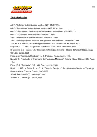 100
7.0 Referências
ABNT. ”Sistemas de tolerâncias e ajustes – NBR 6158”, 1995.
ABNT. “Terminologia de tolerâncias e ajustes – NBR 6173”, 1980.
ABNT. “Calibradores – Características construtivas e tolerâncias – NBR 6406”, 1971.
ABNT. “Rugosidades de superfícies – NBR 6405”, 1988.
ABNT. “Tolerâncias de forma e posição – NBR 6409”, 1980.
ABNT. “Simbologia para a indicação de rugosidade de superfícies – NBR 8404”, 1984.
Alvin, H. M. e Moraes, A.C. “Fabricação Mecânica”. A.M. Editores: Rio de Janeiro, 1972.
Carpinetti, L.C. R. et al., “Rugosidade Superficial”. EESC - USP. São Carlos, 2000.
Di Giacomo, B. e Tsunaki, R. H. “Princípios de Metrologia Industrial – Roteiro de Aulas Práticas”. EESC –
USP. São Carlos, 2008.
Freire, J. M. “Tecnologia Mecânica”, vol. 3, 4° edição, Rio de Janeiro, 1975.
Novaski, O. “Introdução a Engenharia de Fabricação Mecânica”. Editora Edgard Blücher; São Paulo,
1994.
Palma, E. S. “Metrologia”. PUC - MG. Belo Horizonte, 2006.
Ribeiro, J. M.B. e Freire, F. M. C. S. “Desenho Técnico I”. Faculdade de Ciências e Tecnologia.
Universidade de Coimbra. Coimbra, 2007/2008.
SENAI “Tele Curso 2000 - Metrologia”, 2007.
SENAI /CST. “Metrologia”. Vitória, 1996.
 