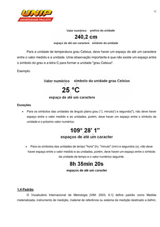 12
Para a unidade de temperatura grau Celsius, deve haver um espaço de até um caractere
entre o valor medido e a unidade. Uma observação importante é que não existe um espaço entre
o símbolo do grau e a letra C para formar a unidade "grau Celsius".
Exemplo:
Exceções
 Para os símbolos das unidades de ângulo plano grau (°), minuto(') e segundo("), não deve haver
espaço entre o valor medido e as unidades, porém, deve haver um espaço entre o símbolo da
unidade e o próximo valor numérico.
 Para os símbolos das unidades de tempo "hora" (h), "minuto" (min) e segundos (s), não deve
haver espaço entre o valor medido e as unidades, porém, deve haver um espaço entre o símbolo
da unidade de tempo e o valor numérico seguinte.
1.4 Padrão
O Vocabulário Internacional de Metrologia [VIM: 2003, 6.1] define padrão como Medida
materializada, instrumento de medição, material de referência ou sistema de medição destinado a definir,
 