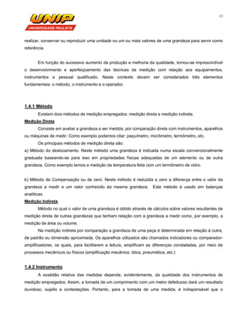 13
realizar, conservar ou reproduzir uma unidade ou um ou mais valores de uma grandeza para servir como
referência.
Em função do sucessivo aumento da produção e melhoria da qualidade, tornou-se imprescindível
o desenvolvimento e aperfeiçoamento das técnicas de medição com relação aos equipamentos,
instrumentos e pessoal qualificado. Neste contexto devem ser considerados três elementos
fundamentais: o método, o instrumento e o operador.
1.4.1 Método
Existem dois métodos de medição empregados: medição direta e medição indireta.
Medição Direta
Consiste em avaliar a grandeza a ser medida, por comparação direta com instrumentos, aparelhos
ou máquinas de medir. Como exemplo podemos citar: paquímetro, micrômetro, termômetro, etc.
Os principais métodos de medição direta são:
a) Método do deslocamento. Neste método uma grandeza é indicada numa escala convencionalmente
graduada baseando-se para isso em propriedades físicas adequadas de um elemento ou de outra
grandeza. Como exemplo temos a medição da temperatura feita com um termômetro de vidro.
b) Método de Compensação ou de zero. Neste método é reduzida a zero a diferença entre o valor da
grandeza a medir e um valor conhecido da mesma grandeza. Este método é usado em balanças
analíticas.
Medição Indireta
Método no qual o valor de uma grandeza é obtido através de cálculos sobre valores resultantes de
medição direta de outras grandezas que tenham relação com a grandeza a medir como, por exemplo, a
medição de área ou volume.
Na medição indireta por comparação a grandeza de uma peça é determinada em relação à outra,
de padrão ou dimensão aproximada. Os aparelhos utilizados são chamados indicadores ou comparador-
amplificadores, os quais, para facilitarem a leitura, amplificam as diferenças constatadas, por meio de
processos mecânicos ou físicos (amplificação mecânica, ótica, pneumática, etc.)
1.4.2 Instrumento
A exatidão relativa das medidas depende, evidentemente, da qualidade dos instrumentos de
medição empregados. Assim, a tomada de um comprimento com um metro defeituoso dará um resultado
duvidoso, sujeito a contestações. Portanto, para a tomada de uma medida, é indispensável que o
 