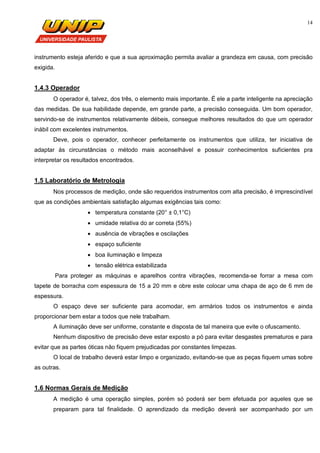 14
instrumento esteja aferido e que a sua aproximação permita avaliar a grandeza em causa, com precisão
exigida.
1.4.3 Operador
O operador é, talvez, dos três, o elemento mais importante. É ele a parte inteligente na apreciação
das medidas. De sua habilidade depende, em grande parte, a precisão conseguida. Um bom operador,
servindo-se de instrumentos relativamente débeis, consegue melhores resultados do que um operador
inábil com excelentes instrumentos.
Deve, pois o operador, conhecer perfeitamente os instrumentos que utiliza, ter iniciativa de
adaptar às circunstâncias o método mais aconselhável e possuir conhecimentos suficientes pra
interpretar os resultados encontrados.
1.5 Laboratório de Metrologia
Nos processos de medição, onde são requeridos instrumentos com alta precisão, é imprescindível
que as condições ambientais satisfação algumas exigências tais como:
 temperatura constante (20° ± 0,1°C)
 umidade relativa do ar correta (55%)
 ausência de vibrações e oscilações
 espaço suficiente
 boa iluminação e limpeza
 tensão elétrica estabilizada
Para proteger as máquinas e aparelhos contra vibrações, recomenda-se forrar a mesa com
tapete de borracha com espessura de 15 a 20 mm e obre este colocar uma chapa de aço de 6 mm de
espessura.
O espaço deve ser suficiente para acomodar, em armários todos os instrumentos e ainda
proporcionar bem estar a todos que nele trabalham.
A iluminação deve ser uniforme, constante e disposta de tal maneira que evite o ofuscamento.
Nenhum dispositivo de precisão deve estar exposto a pó para evitar desgastes prematuros e para
evitar que as partes óticas não fiquem prejudicadas por constantes limpezas.
O local de trabalho deverá estar limpo e organizado, evitando-se que as peças fiquem umas sobre
as outras.
1.6 Normas Gerais de Medição
A medição é uma operação simples, porém só poderá ser bem efetuada por aqueles que se
preparam para tal finalidade. O aprendizado da medição deverá ser acompanhado por um
 