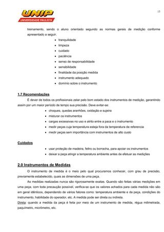 15
treinamento, sendo o aluno orientado segundo as normas gerais de medição conforme
apresentado a seguir.
 tranquilidade
 limpeza
 cuidado
 paciência
 senso de responsabilidade
 sensibilidade
 finalidade da posição medida
 instrumento adequado
 domínio sobre o instrumento
1.7 Recomendações
É dever de todos os profissionais zelar pelo bom estado dos instrumentos de medição, garantindo
assim por um maior período de tempo sua precisão. Deve evitar-se:
 choques, quedas aranhões, oxidação e sujeira
 misturar os instrumentos
 cargas excessivas no uso e atrito entre a paca e o instrumento
 medir peças cuja temperatura esteja fora da temperatura de referencia
 medir peças sem importância com instrumentos de alto custo
Cuidados
 usar proteção de madeira, feltro ou borracha, para apoiar os instrumentos
 deixar a peça atingir a temperatura ambiente antes de efetuar as medições
2.0 Instrumentos de Medidas
O instrumento de medida é o meio pelo qual procuramos conhecer, com grau de precisão,
previamente estabelecido, quais as dimensões de uma peça.
As medidas realizadas nunca são rigorosamente exatas. Quando são feitas várias medições em
uma peça, com toda precaução possível, verifica-se que os valores achados para cada medida não são
em geral idênticos, dependendo de vários fatores como: temperatura ambiente e da peça, condições do
instrumento, habilidade do operador, etc. A medida pode ser direta ou indireta.
Direta: quando a medida da peça é feita por meio de um instrumento de medida, régua milimetrada,
paquímetro, micrômetro, etc.
 