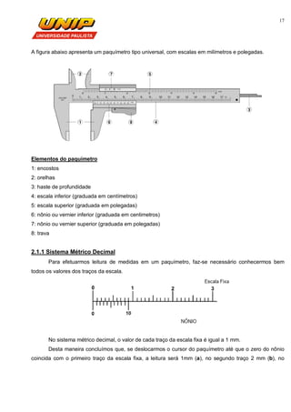 17
A figura abaixo apresenta um paquímetro tipo universal, com escalas em milímetros e polegadas.
Elementos do paquímetro
1: encostos
2: orelhas
3: haste de profundidade
4: escala inferior (graduada em centímetros)
5: escala superior (graduada em polegadas)
6: nônio ou vernier inferior (graduada em centimetros)
7: nônio ou vernier superior (graduada em polegadas)
8: trava
2.1.1 Sistema Métrico Decimal
Para efetuarmos leitura de medidas em um paquímetro, faz-se necessário conhecermos bem
todos os valores dos traços da escala.
No sistema métrico decimal, o valor de cada traço da escala fixa é igual a 1 mm.
Desta maneira concluímos que, se deslocarmos o cursor do paquímetro até que o zero do nônio
coincida com o primeiro traço da escala fixa, a leitura será 1mm (a), no segundo traço 2 mm (b), no
 