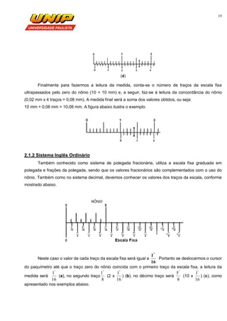 19
(d)
Finalmente para fazermos a leitura da medida, conta-se o número de traços da escala fixa
ultrapassados pelo zero do nônio (10 = 10 mm) e, a seguir, faz-se à leitura da concordância do nônio
(0,02 mm x 4 traços = 0,08 mm). A medida final será a soma dos valores obtidos, ou seja:
10 mm + 0,08 mm = 10,08 mm. A figura abaixo ilustra o exemplo.
2.1.2 Sistema Inglês Ordinário
Também conhecido como sistema de polegada fracionária, utiliza a escala fixa graduada em
polegada e frações da polegada, sendo que os valores fracionários são complementados com o uso do
nônio. Também como no sistema decimal, devemos conhecer os valores dos traços da escala, conforme
mostrado abaixo.
Neste caso o valor de cada traço da escala fixa será igual a
16
1"
.
Portanto se deslocarmos o cursor
do paquímetro até que o traço zero do nônio coincida com o primeiro traço da escala fixa, a leitura da
medida será
16
1"
(a), no segundo traço
8
1"
(2 x
16
1"
) (b), no décimo traço será
8
5"
(10 x
16
1"
) (c), como
apresentado nos exemplos abaixo.
 