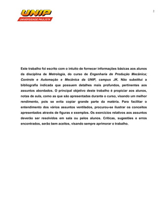 2
Este trabalho foi escrito com o intuito de fornecer informações básicas aos alunos
da disciplina de Metrologia, do curso de Engenharia de Produção Mecânica;
Controle e Automação e Mecânica da UNIP, campus JK. Não substitui a
bibliografia indicada que possuem detalhes mais profundos, pertinentes aos
assuntos abordados. O principal objetivo deste trabalho é propiciar aos alunos,
notas de aula, como as que são apresentadas durante o curso, visando um melhor
rendimento, pois se evita copiar grande parte da matéria. Para facilitar o
entendimento dos vários assuntos ventilados, procurou-se ilustrar os conceitos
apresentados através de figuras e exemplos. Os exercícios relativos aos assuntos
deverão ser resolvidos em sala ou pelos alunos. Críticas, sugestões e erros
encontrados, serão bem aceitos, visando sempre aprimorar o trabalho.
 