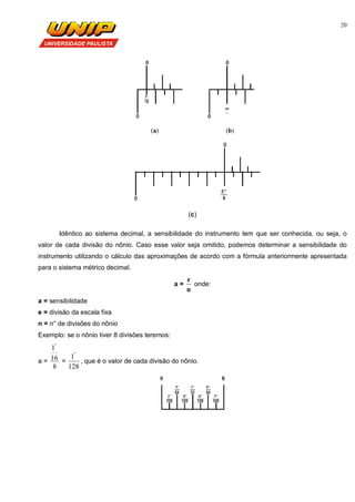 20
(a) (b)
(c)
Idêntico ao sistema decimal, a sensibilidade do instrumento tem que ser conhecida, ou seja, o
valor de cada divisão do nônio. Caso esse valor seja omitido, podemos determinar a sensibilidade do
instrumento utilizando o cálculo das aproximações de acordo com a fórmula anteriormente apresentada
para o sistema métrico decimal.
a =
n
e
onde:
a = sensibilidade
e = divisão da escala fixa
n = n° de divisões do nônio
Exemplo: se o nônio tiver 8 divisões teremos:
a =
8
16
1"
=
128
1"
, que é o valor de cada divisão do nônio.
 