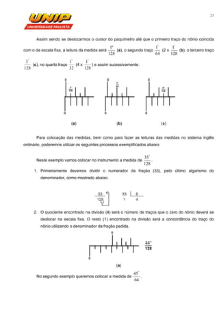 21
Assim sendo se deslocarmos o cursor do paquímetro até que o primeiro traço do nônio coincida
com o da escala fixa, a leitura da medida será
128
"1
(a), o segundo traço
64
1"
(2 x
128
1"
(b), o terceiro traço
128
3"
(c), no quarto traço
32
1"
(4 x
128
1"
) e assim sucessivamente.
(a) (b) (c)
Para colocação das medidas, bem como para fazer as leituras das medidas no sistema inglês
ordinário, poderemos utilizar os seguintes processos exemplificados abaixo:
Neste exemplo vamos colocar no instrumento a medida de
128
33"
.
1. Primeiramente devemos dividir o numerador da fração (33), pelo último algarismo do
denominador, como mostrado abaixo.
2. O quociente encontrado na divisão (4) será o número de traços que o zero do nônio deverá se
deslocar na escala fixa. O resto (1) encontrado na divisão será a concordância do traço do
nônio utilizando o denominador da fração pedida.
(a)
No segundo exemplo queremos colocar a medida de
64
45"
.
 