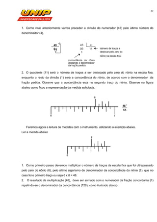 22
1. Como visto anteriormente vamos proceder a divisão do numerador (45) pelo último número do
denominador (4).
2. O quociente (11) será o número de traços a ser deslocado pelo zero do nônio na escala fixa,
enquanto o resto da divisão (1) será a concordância do nônio, de acordo com o denominador da
fração pedida. Observe que a concordância esta no segundo traço do nônio. Observe na figura
abaixo como ficou a representação da medida solicitada.
Faremos agora a leitura de medidas com o instrumento, utilizando o exemplo abaixo.
Ler a medida abaixo
1. Como primeiro passo devemos multiplicar o número de traços da escala fixa que foi ultrapassado
pelo zero do nônio (6), pelo último algarismo do denominador da concordância do nônio (8), que no
caso foi o primeiro traço ou seja 6 x 8 = 48.
2. O resultado da multiplicação (48), deve ser somado com o numerador da fração concordante (1)
repetindo-se o denominador da concordância (128), como ilustrado abaixo.
 