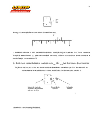 23
No segundo exemplo façamos a leitura da medida abaixo.
1. Podemos ver que o zero do nônio ultrapassou nove (9) traços da escala fixa. Então devemos
multiplicar esse número (9), pelo denominador da fração onde há concordância entre o nônio e a
escala fixa (4), onde teremos 36.
2. Deste modo o segundo traço da escala do nônio
64
1"
(2 x
128
1"
) vai determinar o denominador da
fração da medida procurada e o numerador que deverá ser somado ao produto 36, resultará no
numerador de 37 e denominador de 64. Assim sendo o resultado da medida é
.
Determinar a leitura da figura abaixo.
 