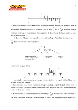 24
1. Vemos que seis (6) traços da escala fixa foram ultrapassados pelo zero da escala do nônio. A
concordância da escala do nônio foi no último traço ou seja
32
1"
( 4 x
128
1"
). Devemos, portanto
multiplicar o número de traços (6) pelo último algarismo do denominador da fração relativa ao traço
concordante do nônio (2).
2. O produto (12), deverá ser somado ao numerador da fração (1), então o valor esperado é
32
13"
. Este procedimento é mostrado abaixo.
Ler a medida da figura abaixo.
Nas medições requeridas como no exemplo acima, onde temos uma parte inteira (1”) devemos
proceder da seguinte maneira:
1. Desprezamos a parte inteira. Fazemos a contagem dos traços a partir da parte inteira como se
esse ponto fosse o zero da escala fixa, neste caso quatro (4) traços que foram ultrapassados pelo
ponto zero da escala do nônio.
2. A concordância da escala do nônio foi no sétimo traço (
128
7"
). Multipliquemos então o número de
traços (4) pelo último algarismo do denominador da fração (8). Ao reultado deste produto (32),
 