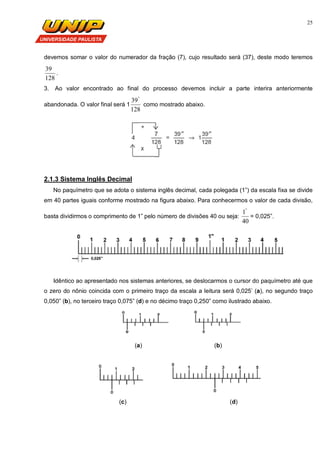 25
devemos somar o valor do numerador da fração (7), cujo resultado será (37), deste modo teremos
128
39
.
3. Ao valor encontrado ao final do processo devemos incluir a parte interira anteriormente
abandonada. O valor final será 1
128
39"
como mostrado abaixo.
2.1.3 Sistema Inglês Decimal
No paquímetro que se adota o sistema inglês decimal, cada polegada (1”) da escala fixa se divide
em 40 partes iguais conforme mostrado na figura abaixo. Para conhecermos o valor de cada divisão,
basta dividirmos o comprimento de 1” pelo número de divisões 40 ou seja:
40
1"
= 0,025”.
Idêntico ao apresentado nos sistemas anteriores, se deslocarmos o cursor do paquímetro até que
o zero do nônio coincida com o primeiro traço da escala a leitura será 0,025’ (a), no segundo traço
0,050” (b), no terceiro traço 0,075” (d) e no décimo traço 0,250” como ilustrado abaixo.
(a) (b)
(c) (d)
 