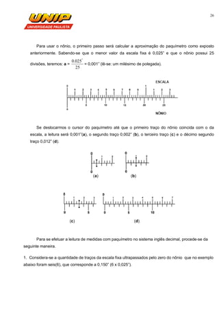 26
Para usar o nônio, o primeiro passo será calcular a aproximação do paquímetro como exposto
anteriormente. Sabendo-se que o menor valor da escala fixa é 0,025” e que o nônio possui 25
divisões, teremos: a =
25
025.0 "
= 0,001” (lê-se: um milésimo de polegada).
Se deslocarmos o cursor do paquímetro até que o primeiro traço do nõnio coincida com o da
escala, a leitura será 0,001”(a), o segundo traço 0,002” (b), o terceiro traço (c) e o décimo segundo
traço 0,012” (d).
(a) (b)
(c) (d)
Para se efetuar a leitura de medidas com paquímetro no sistema inglês decimal, procede-se da
seguinte maneira.
1. Considera-se a quantidade de traços da escala fixa ultrapassados pelo zero do nõnio que no exemplo
abaixo foram seis(6), que corresponde a 0,150” (6 x 0,025”).
 
