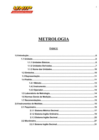 3
METROLOGIA
ÍNDICE
1.0 Introdução.........................................................................................................................6
1.1 Unidade..................................................................................................................6
1.1.1 Unidades Básicas...................................................................................6
1.1.2 Unidades Derivadas...............................................................................7
1.1.3 Nome das Unidades.............................................................................10
1.2 Símbolos.............................................................................................................10
1.3 Representação...................................................................................................11
1.4 Padrão.................................................................................................................11
1.4.1 Método................................................................................................13
1.4.2 Instrumento........................................................................................13
1.4.3 Operador.............................................................................................14
1.5 Laboratório de Metrologia.................................................................................14
1.6 Normas Gerais de Medição...............................................................................14
1.7 Recomendações.................................................................................................15
2.0 Instrumentos de Medidas..............................................................................................15
2.1 Paquímetro..........................................................................................................16
2.1.1 Sistema Métrico Decimal.................................................................17
2.1.2 Sistema Inglês Ordinário.................................................................19
2.1.3 Sistema Inglês Decimal...................................................................25
2.2 Micrômetro..........................................................................................................27
2.2.1 Sistema Inglês Decimal....................................................................31
 
