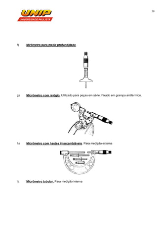 30
f) Mirômetro para medir profundidade
g) Micrômetro com relógio. Utilizado para peças em série. Fixado em grampo antitérmico.
h) Micrômetro com hastes intercambiáveis. Para medição externa
i) Micrômetro tubular. Para medição interna
 