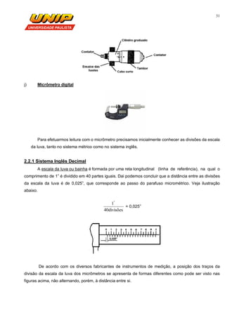 31
j) Micrômetro digital
Para efetuarmos leitura com o micrômetro precisamos inicialmente conhecer as divisões da escala
da luva, tanto no sistema métrico como no sistema inglês.
2.2.1 Sistema Inglês Decimal
A escala da luva ou bainha é formada por uma reta longitudinal (linha de referência), na qual o
comprimento de 1” é dividido em 40 partes iguais. Dai podemos concluir que a distância entre as divisões
da escala da luva é de 0,025”, que corresponde ao passo do parafuso micrométrico. Veja ilustração
abaixo.
divisões40
1"
= 0,025”
De acordo com os diversos fabricantes de instrumentos de medição, a posição dos traços da
divisão da escala da luva dos micrômetros se apresenta de formas diferentes como pode ser visto nas
figuras acima, não alternando, porém, à distância entre si.
 