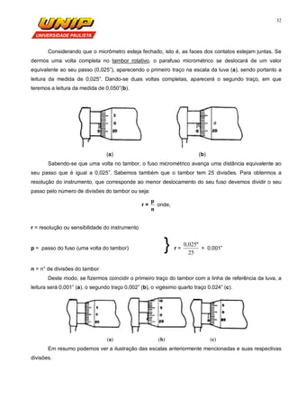 32
Considerando que o micrômetro esteja fechado, isto é, as faces dos contatos estejam juntas. Se
dermos uma volta completa no tambor rotativo, o parafuso micrométrico se deslocará de um valor
equivalente ao seu passo (0,025”), aparecendo o primeiro traço na escala da luva (a), sendo portanto a
leitura da medida de 0,025”. Dando-se duas voltas completas, aparecerá o segundo traço, em que
teremos a leitura da medida de 0,050”(b).
(a) (b)
Sabendo-se que uma volta no tambor, o fuso micrométrico avança uma distância equivalente ao
seu passo que é igual a 0,025”. Sabemos também que o tambor tem 25 divisões. Para obtermos a
resolução do instrumento, que corresponde ao menor deslocamento do seu fuso devemos dividir o seu
passo pelo número de divisões do tambor ou seja:
r =
n
p
onde,
r = resolução ou sensibilidade do instrumento
p = passo do fuso (uma volta do tambor) } r =
25
"025,0
= 0,001”
n = n° de divisões do tambor
Deste modo, se fizermos coincidir o primeiro traço do tambor com a linha de referência da luva, a
leitura será 0,001” (a), o segundo traço 0,002” (b), o vigésimo quarto traço 0,024” (c).
(a) (b) (c)
Em resumo podemos ver a ilustração das escalas anteriormente mencionadas e suas respectivas
divisões.
 