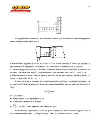 33
Como já sabemos como fazer a leitura da escala da luva e do tambor vamos ler medida registrada
no micrômetro conforme figura abaixo.
1. Primeiramente façamos a leitura da escala da luva. Como podemos o tambor se deslocou o
equivalente a nove (9) traços da escala da luva, que corresponde ao valor de 0,225” (9 x 0,025”).
2. Devemos ver agora qual o traço da escala do tambor que está coincidindo com a linha de referência da
escala da luva. Neste caso o traço 12 está coincidente, o que resulta na leitura de 0,012” (12 x 0,001”).
3. Para efetuarmos a leitura devemos somar a leitura da escala da luva com a leitura da escala do
tambor, ou seja: 0,225” + 0,012” = 0,237”
Existem micrômetros que além das graduações normais que existem na bainha (25 divisões), há
um nônio com 10 divisões. Neste caso devemos primeiramente calcular a aproximação (sensibilidade) do
nônio.
a =
n
e
onde:
a = sensibilidade
e = menor valor da escala do tambor = 0,001”
n = n° de divisões do nônio = 10 divisões
a =
10
001,0 "
= 0,0001”, que é o valor de cada divisão do nônio.
Exemplificando: se girarmos o tambor até que o primeiro traço deste coincida o traço do nõnio, a
leitura da medida será 0,0001”(a), o segundo traço 0,0002”(b) e o quinto traço 0,0005”(c).
 