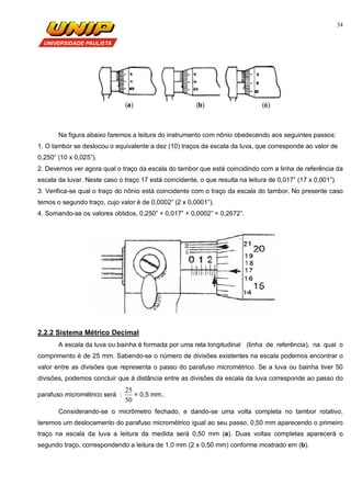 34
(a) (b) (c)
Na figura abaixo faremos a leitura do instrumento com nônio obedecendo aos seguintes passos:
1. O tambor se deslocou o equivalente a dez (10) traços da escala da luva, que corresponde ao valor de
0,250” (10 x 0,025”).
2. Devemos ver agora qual o traço da escala do tambor que está coincidindo com a linha de referência da
escala da luvar. Neste caso o traço 17 está coincidente, o que resulta na leitura de 0,017” (17 x 0,001”).
3. Verifica-se qual o traço do nônio está coincidente com o traço da escala do tambor. No presente caso
temos o segundo traço, cujo valor é de 0,0002” (2 x 0,0001”).
4. Somando-se os valores obtidos, 0,250” + 0,017” + 0,0002” = 0,2672”.
2.2.2 Sistema Métrico Decimal
A escala da luva ou bainha é formada por uma reta longitudinal (linha de referência), na qual o
comprimento é de 25 mm. Sabendo-se o número de divisões existentes na escala podemos encontrar o
valor entre as divisões que representa o passo do parafuso micrométrico. Se a luva ou bainha tiver 50
divisões, podemos concluir que à distância entre as divisões da escala da luva corresponde ao passo do
parafuso micrométrico será :
50
25
= 0,5 mm..
Considerando-se o micrômetro fechado, e dando-se uma volta completa no tambor rotativo,
teremos um deslocamento do parafuso micrométrico igual ao seu passo, 0,50 mm aparecendo o primeiro
traço na escala da luva a leitura da medida será 0,50 mm (a). Duas voltas completas aparecerá o
segundo traço, correspondendo a leitura de 1,0 mm (2 x 0,50 mm) conforme mostrado em (b).
 