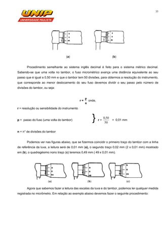 35
(a) (b)
Procedimento semelhante ao sistema inglês decimal é feito para o sistema métrico decimal.
Sabendo-se que uma volta no tambor, o fuso micrométrico avança uma distância equivalente ao seu
passo que é igual a 0,50 mm e que o tambor tem 50 divisões, para obtermos a resolução do instrumento,
que corresponde ao menor deslocamento do seu fuso devemos dividir o seu passo pelo número de
divisões do tambor, ou seja:
r =
n
p
onde,
r = resolução ou sensibilidade do instrumento
p = passo do fuso (uma volta do tambor) } r =
50
50,0
= 0,01 mm
n = n° de divisões do tambor
Podemos ver nas figuras abaixo, que se fizermos coincidir o primeiro traço do tambor com a linha
de referência da luva, a leitura será de 0,01 mm (a), o segundo traço 0,02 mm (2 x 0,01 mm) mostrado
em (b), o quadragésimo nono traço (c) teremos 0,49 mm ( 49 x 0,01 mm).
(a) (b) (c)
Agora que sabemos fazer a leitura das escalas da luva e do tambor, podemos ler qualquer medida
registrada no micrômetro. Em relação ao exemplo abaixo devemos fazer o seguinte procedimento:
 