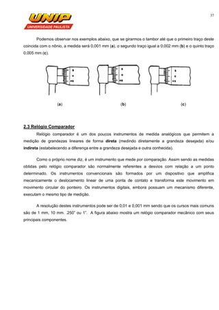 37
Podemos observar nos exemplos abaixo, que se girarmos o tambor até que o primeiro traço deste
coincida com o nônio, a medida será 0,001 mm (a), o segundo traço igual a 0,002 mm (b) e o quinto traço
0,005 mm (c).
(a) (b) (c)
2.3 Relógio Comparador
Relógio comparador é um dos poucos instrumentos de medida analógicos que permitem a
medição de grandezas lineares de forma direta (medindo diretamente a grandeza desejada) e/ou
indireta (estabelecendo a diferença entre a grandeza desejada e outra conhecida).
Como o próprio nome diz, é um instrumento que mede por comparação. Assim sendo as medidas
obtidas pelo relógio comparador são normalmente referentes a desvios com relação a um ponto
determinado. Os instrumentos convencionais são formados por um dispositivo que amplifica
mecanicamente o deslocamento linear de uma ponta de contato e transforma este movimento em
movimento circular do ponteiro. Os instrumentos digitais, embora possuam um mecanismo diferente,
executam o mesmo tipo de medição.
A resolução destes instrumentos pode ser de 0,01 e 0,001 mm sendo que os cursos mais comuns
são de 1 mm, 10 mm. .250” ou 1”. A figura abaixo mostra um relógio comparador mecânico com seus
principais componentes.
 