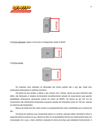 39
b) Forma retangular: segue a norma iso e é largamente usada no Brasil
c) Forma circular
Os materiais mais utilizados na fabricação dos blocos padrão são o aço liga, metal duro
(carbonetos sinterizados) e cerâmica (zircônio).
Os blocos de aço tendem a alterar o seu volume com o tempo, sendo que para minimizar este
efeito, são fabricados e tratados termicamente (envelhecimento através de recozimento) para garantir
estabilidade dimensional, alcançando dureza da ordem de 800HV. Os blocos de até 100 mm de
comprimento são inteiramente temperados enquanto aqueles de dimensões acima de 100 mm, apenas
os extremos são temperados.
Blocos de metal duro têm maior dureza e conseqüentemente maior durabilidade que os blocos de
aço.
Os blocos de cerâmica cujo componente básico é o zircônio, possuem efeito volumétrico menor e
expansão térmica próxima do aço. Devido ao fator de condutibilidade térmica ser relativamente baixo em
comparação com o aço, o bloco cerâmico necessita do dobro de tempo para estabilizar termicamente. A
 