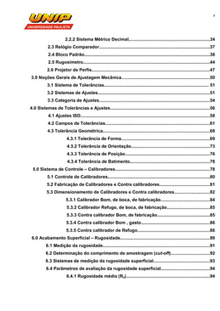 4
2.2.2 Sistema Métrico Decimal..................................................................34
2.3 Relógio Comparador..........................................................................................37
2.4 Bloco Padrão......................................................................................................38
2.5 Rugosímetro.......................................................................................................44
2.6 Projetor de Perfis................................................................................................47
3.0 Noções Gerais de Ajustagem Mecânica........................................................................50
3.1 Sistema de Tolerâncias..................................................................................... 51
3.2 Sistemas de Ajustes...........................................................................................51
3.3 Categoria de Ajustes..........................................................................................54
4.0 Sistemas de Tolerâncias e Ajustes.................................................................................56
4.1 Ajustes ISO.........................................................................................................58
4.2 Campos de Tolerâncias.....................................................................................61
4.3 Tolerância Geométrica.......................................................................................68
4.3.1 Tolerância de Forma........................................................................69
4.3.2 Tolerância de Orientação................................................................73
4.3.3 Tolerância de Posição.....................................................................76
4.3.4 Tolerância de Batimento.................................................................78
5.0 Sistema de Controle – Calibradores.............................................................................78
5.1 Controle de Calibradores...................................................................................80
5.2 Fabricação de Calibradores e Contra calibradores.........................................81
5.3 Dimensionamento de Calibradores e Contra calibradores.............................82
5.3.1 Calibrador Bom, de boca, de fabricação........................................84
5.3.2 Calibrador Refugo, de boca, de fabricação...................................85
5.3.3 Contra calibrador Bom, de fabricação...........................................85
5.3.4 Contra calibrador Bom , gasto........................................................86
5.3.5 Contra calibrador de Refugo...........................................................86
6.0 Acabamento Superficial – Rugosidade.........................................................................89
6.1 Medição da rugosidade.......................................................................................91
6.2 Determinação do comprimento de amostragem (cut-off)................................92
6.3 Sistemas de medição da rugosidade superficial..............................................93
6.4 Parâmetros de avaliação da rugosidade superficial........................................94
6.4.1 Rugosidade média (Ra)....................................................................94
 